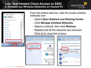 © 2013 Aerohive Networks CONFIDENTIAL
Lab: Test Hosted Client Access to SSID
4. Remove any Wireless Networks on Hosted PC
213
From the bottom task bar, click the locate wireless
networks icon
› Select Open Network and Sharing Center
› Click Manage wireless Networks
› Select a network, then click Remove
› Repeat until all the networks are removed
› Click [x] to close the window
 