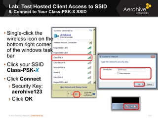 © 2013 Aerohive Networks CONFIDENTIAL
Lab: Test Hosted Client Access to SSID
5. Connect to Your Class-PSK-X SSID
214
• Single-click the
wireless icon on the
bottom right corner
of the windows task
bar
• Click your SSID
Class-PSK-X
• Click Connect
› Security Key:
aerohive123
› Click OK
 