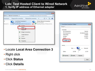 © 2013 Aerohive Networks CONFIDENTIAL
Lab: Test Hosted Client to Wired Network
1. Verify IP address of Ethernet adapter
220
• Locate Local Area Connection 3
• Right click
• Click Status
• Click Details
 
