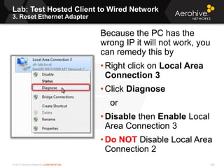 © 2013 Aerohive Networks CONFIDENTIAL
Lab: Test Hosted Client to Wired Network
3. Reset Ethernet Adapter
222
Because the PC has the
wrong IP it will not work, you
can remedy this by
• Right click on Local Area
Connection 3
• Click Diagnose
or
• Disable then Enable Local
Area Connection 3
• Do NOT Disable Local Area
Connection 2
 