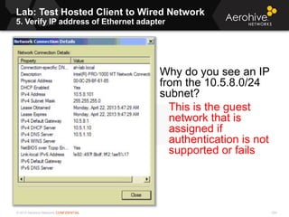 © 2013 Aerohive Networks CONFIDENTIAL
Lab: Test Hosted Client to Wired Network
5. Verify IP address of Ethernet adapter
224
Why do you see an IP
from the 10.5.8.0/24
subnet?
This is the guest
network that is
assigned if
authentication is not
supported or fails
 