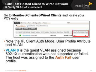 © 2013 Aerohive Networks CONFIDENTIAL
Lab: Test Hosted Client to Wired Network
6. Verify VLAN of wired client
225
Go to MonitorClientsWired Clients and locate your
PC’s entry
• Note the IP, Client Auth Mode, User Profile Attribute
and VLAN
• VLAN 8 is the guest VLAN assigned because
802.1X authentication was not supported or failed.
The host was assigned to the Auth Fail user
profile.
 