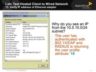 © 2013 Aerohive Networks CONFIDENTIAL
Lab: Test Hosted Client to Wired Network
13. Verify IP address of Ethernet adapter
232
Why do you see an IP
from the 10.5.10.0/24
subnet?
The user has
authenticated with
802.1X/EAP and
RADIUS is returning
the user profile
attribute: 10
 