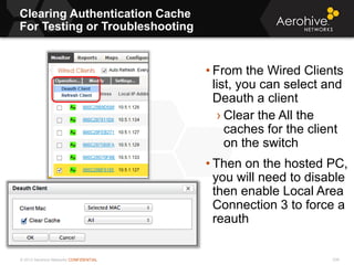 © 2013 Aerohive Networks CONFIDENTIAL
Clearing Authentication Cache
For Testing or Troubleshooting
236
• From the Wired Clients
list, you can select and
Deauth a client
› Clear the All the
caches for the client
on the switch
• Then on the hosted PC,
you will need to disable
then enable Local Area
Connection 3 to force a
reauth
 