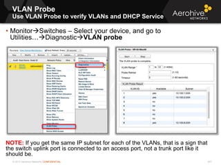 © 2013 Aerohive Networks CONFIDENTIAL
VLAN Probe
Use VLAN Probe to verify VLANs and DHCP Service
247
• MonitorSwitches – Select your device, and go to
Utilities…DiagnosticVLAN probe
NOTE: If you get the same IP subnet for each of the VLANs, that is a sign that
the switch uplink port is connected to an access port, not a trunk port like it
should be.
 
