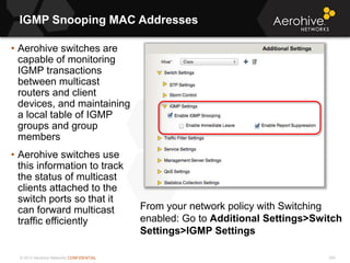 © 2013 Aerohive Networks CONFIDENTIAL
IGMP Snooping MAC Addresses
254
• Aerohive switches are
capable of monitoring
IGMP transactions
between multicast
routers and client
devices, and maintaining
a local table of IGMP
groups and group
members
• Aerohive switches use
this information to track
the status of multicast
clients attached to the
switch ports so that it
can forward multicast
traffic efficiently
From your network policy with Switching
enabled: Go to Additional Settings>Switch
Settings>IGMP Settings
 