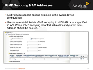 © 2013 Aerohive Networks CONFIDENTIAL
IGMP Snooping MAC Addresses
255
• IGMP device specific options available in the switch device
configuration
• Users can enable/disable IGMP snooping to all VLAN or to a specified
VLAN. When IGMP snooping disabled, all multicast dynamic mac-
address should be deleted.
 