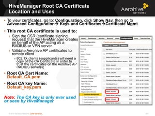 © 2013 Aerohive Networks CONFIDENTIAL
Copyright ©2011
HiveManager Root CA Certificate
Location and Uses
• This root CA certificate is used to:
› Sign the CSR (certificate signing
request) that the HiveManager creates
on behalf of the AP acting as a
RADIUS or VPN server
› Validate Aerohive AP certificates to
remote client
» 802.1X clients (supplicants) will need a
copy of the CA Certificate in order to
trust the certificates on the Aerohive AP
RADIUS server(s)
• Root CA Cert Name:
Default_CA.pem
• Root CA key Name:
Default_key.pem
Note: The CA key is only ever used
or seen by HiveManager
• To view certificates, go to: Configuration, click Show Nav, then go to
Advanced Configuration Keys and CertificatesCertificate Mgmt
257
 