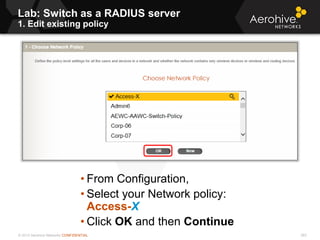 © 2013 Aerohive Networks CONFIDENTIAL
Lab: Switch as a RADIUS server
1. Edit existing policy
263
• From Configuration,
• Select your Network policy:
Access-X
• Click OK and then Continue
 