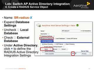 © 2013 Aerohive Networks CONFIDENTIAL
Lab: Switch AP Active Directory Integration
4. Create a RADIUS Service Object
266
• Name: SR-radius-X
• Expand Database
Settings
• Uncheck Local
Database
• Check External
Database
• Under Active Directory,
click + to define the
RADIUS Active Directory
Integration Settings
 