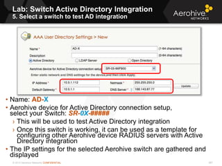 © 2013 Aerohive Networks CONFIDENTIAL
Lab: Switch Active Directory Integration
5. Select a switch to test AD integration
267
• Name: AD-X
• Aerohive device for Active Directory connection setup,
select your Switch: SR-0X-#####
› This will be used to test Active Directory integration
› Once this switch is working, it can be used as a template for
configuring other Aerohive device RADIUS servers with Active
Directory integration
• The IP settings for the selected Aerohive switch are gathered and
displayed
 