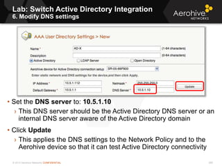 © 2013 Aerohive Networks CONFIDENTIAL
Lab: Switch Active Directory Integration
6. Modify DNS settings
268
• Set the DNS server to: 10.5.1.10
› This DNS server should be the Active Directory DNS server or an
internal DNS server aware of the Active Directory domain
• Click Update
› This applies the DNS settings to the Network Policy and to the
Aerohive device so that it can test Active Directory connectivity
 