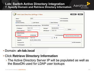 © 2013 Aerohive Networks CONFIDENTIAL
Lab: Switch Active Directory Integration
7. Specify Domain and Retrieve Directory Information
269
• Domain: ah-lab.local
• Click Retrieve Directory Information
› The Active Directory Server IP will be populated as well as
the BaseDN used for LDAP user lookups
 