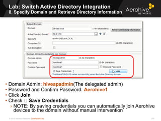 © 2013 Aerohive Networks CONFIDENTIAL
Lab: Switch Active Directory Integration
8. Specify Domain and Retrieve Directory Information
270
• Domain Admin: hiveapadmin(The delegated admin)
• Password and Confirm Password: Aerohive1
• Click Join
• Check Save Credentials
› NOTE: By saving credentials you can automatically join Aerohive
devices to the domain without manual intervention
 