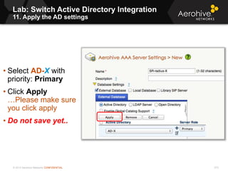 © 2013 Aerohive Networks CONFIDENTIAL
Lab: Switch Active Directory Integration
11. Apply the AD settings
273
• Select AD-X with
priority: Primary
• Click Apply
…Please make sure
you click apply
• Do not save yet..
 