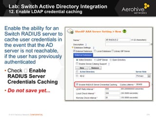 © 2013 Aerohive Networks CONFIDENTIAL
Lab: Switch Active Directory Integration
12. Enable LDAP credential caching
274
Enable the ability for an
Switch RADIUS server to
cache user credentials in
the event that the AD
server is not reachable,
if the user has previously
authenticated
• Check Enable
RADIUS Server
Credentials Caching
• Do not save yet...
 