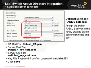 © 2013 Aerohive Networks CONFIDENTIAL
Lab: Switch Active Directory Integration
13. Assign server certificate
275
• CA Cert File: Default_CA.pem
• Server Cert File:
switch-X_key_cert.pem
• Server Key File:
switch-X_key_cert.pem
• Key File Password & confirm password: aerohive123
• Click Save
Optional Settings >
RADIUS Settings:
Assign the switch
RADIUS server to the
newly created switch
server certificate and
key
 