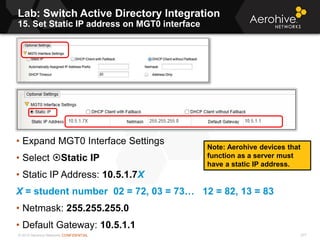 © 2013 Aerohive Networks CONFIDENTIAL
Lab: Switch Active Directory Integration
15. Set Static IP address on MGT0 interface
277
• Expand MGT0 Interface Settings
• Select Static IP
• Static IP Address: 10.5.1.7X
X = student number 02 = 72, 03 = 73… 12 = 82, 13 = 83
• Netmask: 255.255.255.0
• Default Gateway: 10.5.1.1
Note: Aerohive devices that
function as a server must
have a static IP address.
 
