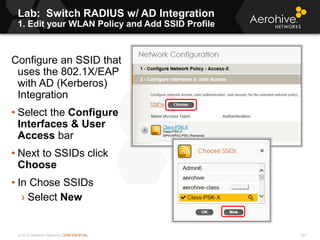 © 2013 Aerohive Networks CONFIDENTIAL
Lab: Switch RADIUS w/ AD Integration
1. Edit your WLAN Policy and Add SSID Profile
281
Configure an SSID that
uses the 802.1X/EAP
with AD (Kerberos)
Integration
• Select the Configure
Interfaces & User
Access bar
• Next to SSIDs click
Choose
• In Chose SSIDs
› Select New
 