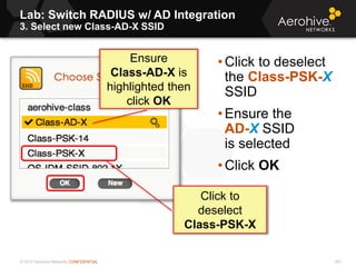 © 2013 Aerohive Networks CONFIDENTIAL
Lab: Switch RADIUS w/ AD Integration
3. Select new Class-AD-X SSID
283
• Click to deselect
the Class-PSK-X
SSID
• Ensure the
AD-X SSID
is selected
• Click OK
Click to
deselect
Class-PSK-X
Ensure
Class-AD-X is
highlighted then
click OK
 