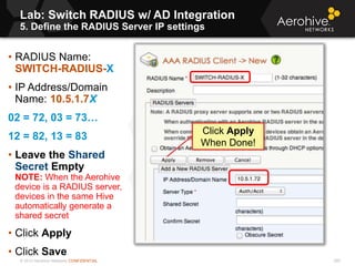 © 2013 Aerohive Networks CONFIDENTIAL
Lab: Switch RADIUS w/ AD Integration
5. Define the RADIUS Server IP settings
285
• RADIUS Name:
SWITCH-RADIUS-X
• IP Address/Domain
Name: 10.5.1.7X
02 = 72, 03 = 73…
12 = 82, 13 = 83
• Leave the Shared
Secret Empty
NOTE: When the Aerohive
device is a RADIUS server,
devices in the same Hive
automatically generate a
shared secret
• Click Apply
• Click Save
Click Apply
When Done!
 