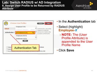 © 2013 Aerohive Networks CONFIDENTIAL
Lab: Switch RADIUS w/ AD Integration
8. Assign User Profile to be Returned by RADIUS
Attribute
288
• In the Authentication tab
• Select (highlight)
Employee-X
› NOTE: The (User
Profile Attribute) is
appended to the User
Profile Name
• Click Save
Authentication Tab
 