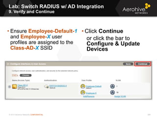 © 2013 Aerohive Networks CONFIDENTIAL
Lab: Switch RADIUS w/ AD Integration
9. Verify and Continue
289
• Ensure Employee-Default-1
and Employee-X user
profiles are assigned to the
Class-AD-X SSID
• Click Continue
or click the bar to
Configure & Update
Devices
 