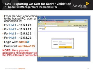 © 2013 Aerohive Networks CONFIDENTIAL
LAB: Exporting CA Cert for Server Validation
1. Go to HiveManager from the Remote PC
295
• From the VNC connection
to the hosted PC, open a
connection to:
• For HM 1 – 10.5.1.20
• For HM 2 – 10.5.1.23
• For HM 3 – 10.5.1.20
• For HM 5 – 10.5.1.20
• Login with: adminX
• Password: aerohive123
NOTE: Here you are
accessing HiveManager via
the PCs Ethernet connection
 