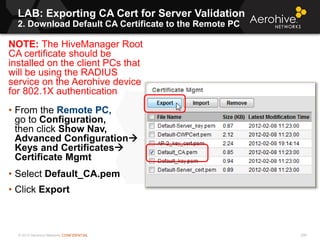 © 2013 Aerohive Networks CONFIDENTIAL
LAB: Exporting CA Cert for Server Validation
2. Download Default CA Certificate to the Remote PC
296
NOTE: The HiveManager Root
CA certificate should be
installed on the client PCs that
will be using the RADIUS
service on the Aerohive device
for 802.1X authentication
• From the Remote PC,
go to Configuration,
then click Show Nav,
Advanced Configuration
Keys and Certificates
Certificate Mgmt
• Select Default_CA.pem
• Click Export
 