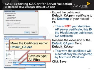 © 2013 Aerohive Networks CONFIDENTIAL
LAB: Exporting CA Cert for Server Validation
3. Rename HiveManager Default CA Cert
297
• Export the public root
Default_CA.pem certificate to
the Desktop of your hosted
PC
› This is NOT your Aerohive
AP server certificate, this IS
the HiveManager public root
CA certificate
• Rename the extension of the
Default_CA.pem file to
Default_CA.cer
› This way, the certificate will
automatically be recognized
by Microsoft Windows
• Click Save
Make the Certificate name:
Default_CA.cer
Save as type:
All Files
 