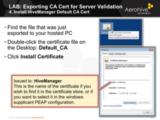 © 2013 Aerohive Networks CONFIDENTIAL
LAB: Exporting CA Cert for Server Validation
4. Install HiveManager Default CA Cert
298
• Find the file that was just
exported to your hosted PC
• Double-click the certificate file on
the Desktop: Default_CA
• Click Install Certificate
Issued to: HiveManager
This is the name of the certificate if you
wish to find it in the certificate store, or if
you want to select it in the windows
supplicant PEAP configuration.
 