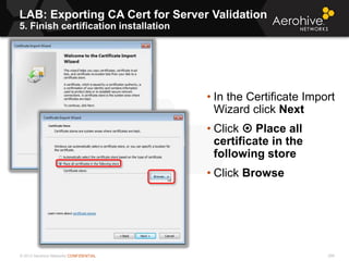 © 2013 Aerohive Networks CONFIDENTIAL
LAB: Exporting CA Cert for Server Validation
5. Finish certification installation
299
• In the Certificate Import
Wizard click Next
• Click  Place all
certificate in the
following store
• Click Browse
 