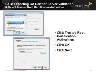 © 2013 Aerohive Networks CONFIDENTIAL
LAB: Exporting CA Cert for Server Validation
6. Select Trusted Root Certification Authorities
300
• Click Trusted Root
Certification
Authorities
• Click OK
• Click Next
 