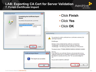 © 2013 Aerohive Networks CONFIDENTIAL
LAB: Exporting CA Cert for Server Validation
7. Finish Certificate Import
301
• Click Finish
• Click Yes
• Click OK
 