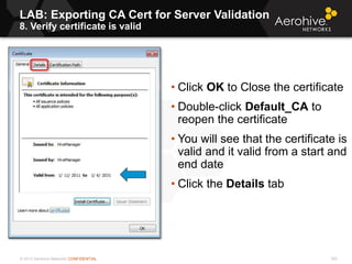© 2013 Aerohive Networks CONFIDENTIAL
LAB: Exporting CA Cert for Server Validation
8. Verify certificate is valid
302
• Click OK to Close the certificate
• Double-click Default_CA to
reopen the certificate
• You will see that the certificate is
valid and it valid from a start and
end date
• Click the Details tab
 