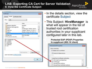 © 2013 Aerohive Networks CONFIDENTIAL
LAB: Exporting CA Cert for Server Validation
9. View the Certificate Subject
303
• In the details section, view the
certificate Subject
• This Subject: HiveManager is
what will appear in the list of
trusted root certification
authorities in your supplicant
configured later in this lab.
Protected EAP (PEAP) Properties
In supplicant (802.1X client)
 