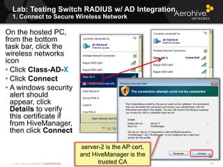 © 2013 Aerohive Networks CONFIDENTIAL
Lab: Testing Switch RADIUS w/ AD Integration
1. Connect to Secure Wireless Network
306
On the hosted PC,
from the bottom
task bar, click the
wireless networks
icon
• Click Class-AD-X
• Click Connect
• A windows security
alert should
appear, click
Details to verify
this certificate if
from HiveManager,
then click Connect
server-2 is the AP cert,
and HiveManager is the
trusted CA
 