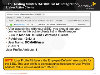 © 2013 Aerohive Networks CONFIDENTIAL
NOTE: User Profile Attribute is the Employee-Default-1 user profile for
the SSID. This user profile is being assigned because no User Profile
Attribute Value was returned from RADIUS.
Lab: Testing Switch RADIUS w/ AD Integration
2. View Active Clients
307
• After associating with your SSID, you should see your
connection in the active clients list in HiveManager
› Go to MonitorClientWireless Clients
• IP Address: 10.5.1.#
• User Name: DOMAINuser
• VLAN: 1
User Profile Attribute: 1
 