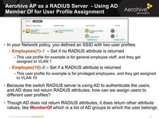 © 2013 Aerohive Networks CONFIDENTIAL
Aerohive AP as a RADIUS Server - Using AD
Member Of for User Profile Assignment
310
• In your Network policy, you defined an SSID with two user profiles
› Employees(1)-1 – Set if no RADIUS attribute is returned
» This use profile for example is for general employee staff, and they get
assigned to VLAN 1
› Employee(10)-X – Set if a RADIUS attribute is returned
» This user profile for example is for privileged employees, and they get assigned
to VLAN 10
• Because the switch RADIUS server is using AD to authenticate the users,
and AD does not return RADIUS attributes, how can we assign users to
different user profiles?
• Though AD does not return RADIUS attributes, it does return other attribute
values, like MemberOf which is a list of AD groups to which the user belongs
 