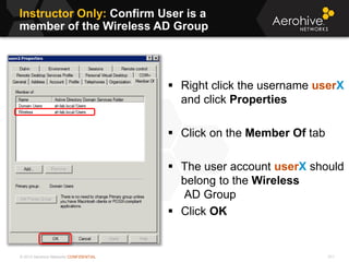 © 2013 Aerohive Networks CONFIDENTIAL
Instructor Only: Confirm User is a
member of the Wireless AD Group
311
 Right click the username userX
and click Properties
 Click on the Member Of tab
 The user account userX should
belong to the Wireless
AD Group
 Click OK
 