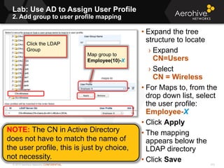 © 2013 Aerohive Networks CONFIDENTIAL
Lab: Use AD to Assign User Profile
2. Add group to user profile mapping
313
• Expand the tree
structure to locate
› Expand
CN=Users
› Select
CN = Wireless
• For Maps to, from the
drop down list, select
the user profile:
Employee-X
• Click Apply
• The mapping
appears below the
LDAP directory
• Click Save
Click the LDAP
Group
Map group to
Employee(10)-X
NOTE: The CN in Active Directory
does not have to match the name of
the user profile, this is just by choice,
not necessity.
 