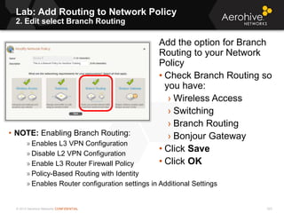 © 2013 Aerohive Networks CONFIDENTIAL
Lab: Add Routing to Network Policy
2. Edit select Branch Routing
323
Add the option for Branch
Routing to your Network
Policy
• Check Branch Routing so
you have:
› Wireless Access
› Switching
› Branch Routing
› Bonjour Gateway
• Click Save
• Click OK
• NOTE: Enabling Branch Routing:
» Enables L3 VPN Configuration
» Disable L2 VPN Configuration
» Enable L3 Router Firewall Policy
» Policy-Based Routing with Identity
» Enables Router configuration settings in Additional Settings
 