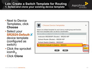 © 2013 Aerohive Networks CONFIDENTIAL
Lab: Create a Switch Template for Routing
1. Select and clone your existing device template
325
• Next to Device
Templates, click
Choose
• Select your
SR2024-Default-X
device template
(configured as
switch)
• Click the sprocket
icon
• Click Clone
 