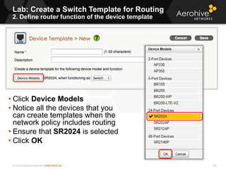 © 2013 Aerohive Networks CONFIDENTIAL
Lab: Create a Switch Template for Routing
2. Define router function of the device template
326
• Click Device Models
• Notice all the devices that you
can create templates when the
network policy includes routing
• Ensure that SR2024 is selected
• Click OK
 