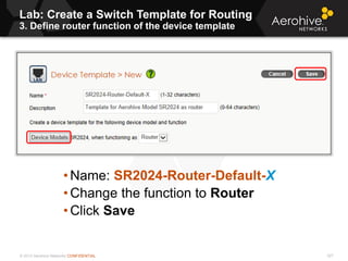 © 2013 Aerohive Networks CONFIDENTIAL
Lab: Create a Switch Template for Routing
3. Define router function of the device template
327
• Name: SR2024-Router-Default-X
• Change the function to Router
• Click Save
 
