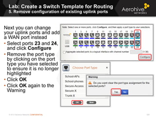 © 2013 Aerohive Networks CONFIDENTIAL
Lab: Create a Switch Template for Routing
5. Remove configuration of existing uplink ports
329
Next you can change
your uplink ports and add
a WAN port instead
• Select ports 23 and 24,
and click Configure
• Remove the port type
by clicking on the port
type you have selected
to ensure it is no longer
highlighted
• Click OK
• Click OK again to the
Warning
 