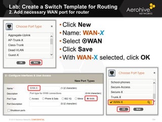 © 2013 Aerohive Networks CONFIDENTIAL
Lab: Create a Switch Template for Routing
2. Add necessary WAN port for router
334
• Click New
• Name: WAN-X
• Select WAN
• Click Save
• With WAN-X selected, click OK
 