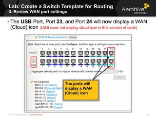 © 2013 Aerohive Networks CONFIDENTIAL
• The USB Port, Port 23, and Port 24 will now display a WAN
(Cloud) icon (USB does not display cloud icon in this version of code)
Lab: Create a Switch Template for Routing
3. Review WAN port settings
335
The ports will
display a WAN
(Cloud) icon
 