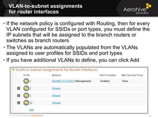 © 2013 Aerohive Networks CONFIDENTIAL
VLAN-to-subnet assignments
for router interfaces
341
• If the network policy is configured with Routing, then for every
VLAN configured for SSIDs or port types, you must define the
IP subnets that will be assigned to the branch routers or
switches as branch routers
• The VLANs are automatically populated from the VLANs
assigned to user profiles for SSIDs and port types
• If you have additional VLANs to define, you can click Add
 