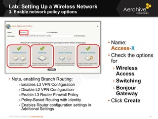 © 2013 Aerohive Networks CONFIDENTIAL
Lab: Setting Up a Wireless Network
3. Enable network policy options
35
• Name:
Access-X
• Check the options
for
› Wireless
Access
› Switching
› Bonjour
Gateway
• Click Create
• Note, enabling Branch Routing:
» Enables L3 VPN Configuration
» Disable L2 VPN Configuration
» Enable L3 Router Firewall Policy
» Policy-Based Routing with Identity
» Enables Router configuration settings in
Additional Settings
 